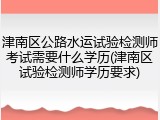 津南区公路水运试验检测师考试需要什么学历(津南区试验检测师学历要求)