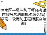 津南区一级消防工程师考试在哪报名培训机构怎么找(津南一级消防工程师报名培训)