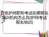 百色护师职称考试在哪报名培训机构怎么找(护师考试报名培训)