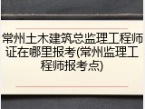 常州土木建筑总监理工程师证在哪里报考(常州监理工程师报考点)