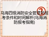 乌海四级消防安全管理员报考条件和时间解析(乌海消防报考指南)