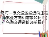 乌海一级交通运输造价工程师就业方向和前景如何?(乌海交通造价师前景)