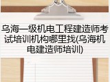 乌海一级机电工程建造师考试培训机构哪里找(乌海机电建造师培训)