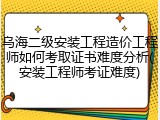 乌海二级安装工程造价工程师如何考取证书难度分析(安装工程师考证难度)
