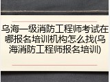 乌海一级消防工程师考试在哪报名培训机构怎么找(乌海消防工程师报名培训)