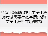 乌海中级建筑施工安全工程师考试需要什么学历(乌海安全工程师学历要求)