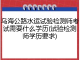 乌海公路水运试验检测师考试需要什么学历(试验检测师学历要求)