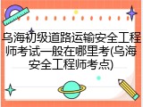 乌海初级道路运输安全工程师考试一般在哪里考(乌海安全工程师考点)