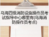 乌海四级消防设施操作员考试指导中心哪里有(乌海消防操作员考点)
