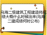 乌海二级建筑工程建造师成绩大概什么时候出来(乌海二建成绩何时公布)