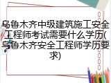 乌鲁木齐中级建筑施工安全工程师考试需要什么学历(乌鲁木齐安全工程师学历要求)