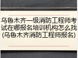 乌鲁木齐一级消防工程师考试在哪报名培训机构怎么找(乌鲁木齐消防工程师报名)