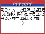 乌鲁木齐二级建筑工程建造师成绩大概什么时候出来(乌鲁木齐二建成绩公布时间)