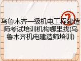 乌鲁木齐一级机电工程建造师考试培训机构哪里找(乌鲁木齐机电建造师培训)