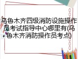 乌鲁木齐四级消防设施操作员考试指导中心哪里有(乌鲁木齐消防操作员考点)