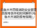 乌鲁木齐四级消防安全管理员报考条件和时间解析(乌鲁木齐消防报考指南)