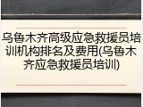 乌鲁木齐高级应急救援员培训机构排名及费用(乌鲁木齐应急救援员培训)