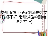 常州道路工程检测师培训学校哪里好(常州道路检测师培训推荐)