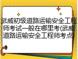 武威初级道路运输安全工程师考试一般在哪里考(武威道路运输安全工程师考点)