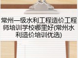 常州一级水利工程造价工程师培训学校哪里好(常州水利造价培训优选)