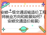 安顺一级交通运输造价工程师就业方向和前景如何？(安顺交通造价前景)
