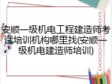 安顺一级机电工程建造师考试培训机构哪里找(安顺一级机电建造师培训)