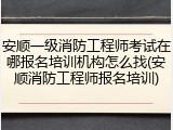 安顺一级消防工程师考试在哪报名培训机构怎么找(安顺消防工程师报名培训)