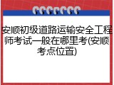 安顺初级道路运输安全工程师考试一般在哪里考(安顺考点位置)