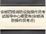 安顺四级消防设施操作员考试指导中心哪里有(安顺消防操作员考点)