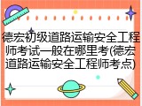 德宏初级道路运输安全工程师考试一般在哪里考(德宏道路运输安全工程师考点)