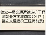 德宏一级交通运输造价工程师就业方向和前景如何？(德宏交通造价工程师前景)