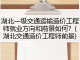 湖北一级交通运输造价工程师就业方向和前景如何？(湖北交通造价工程师前景)