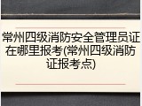 常州四级消防安全管理员证在哪里报考(常州四级消防证报考点)