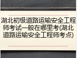 湖北初级道路运输安全工程师考试一般在哪里考(湖北道路运输安全工程师考点)