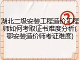 湖北二级安装工程造价工程师如何考取证书难度分析(鄂安装造价师考证难度)