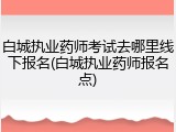 白城执业药师考试去哪里线下报名(白城执业药师报名点)