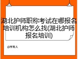湖北护师职称考试在哪报名培训机构怎么找(湖北护师报名培训)
