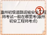 惠州初级道路运输安全工程师考试一般在哪里考(惠州初安工程师考点)