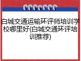 白城交通运输环评师培训学校哪里好(白城交通环评培训推荐)