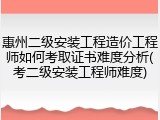 惠州二级安装工程造价工程师如何考取证书难度分析(考二级安装工程师难度)