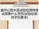 惠州公路水运试验检测师考试需要什么学历(试验检测师学历要求)