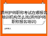 滨州护师职称考试在哪报名培训机构怎么找(滨州护师职称报名培训)