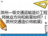 滨州一级交通运输造价工程师就业方向和前景如何？(滨州交通造价师前景)