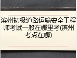 滨州初级道路运输安全工程师考试一般在哪里考(滨州考点在哪)