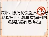 滨州四级消防设施操作员考试指导中心哪里有(滨州四级消防操作员考点)