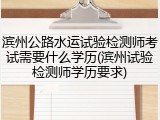 滨州公路水运试验检测师考试需要什么学历(滨州试验检测师学历要求)