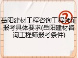 岳阳建材工程咨询工程师证报考具体要求(岳阳建材咨询工程师报考条件)