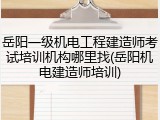 岳阳一级机电工程建造师考试培训机构哪里找(岳阳机电建造师培训)