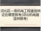 河北区一级机电工程建造师证在哪里报考(河北机电建造师报考)