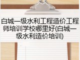 白城一级水利工程造价工程师培训学校哪里好(白城一级水利造价培训)